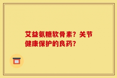 艾益氨糖软骨素？关节健康保护的良药？