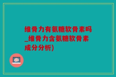维骨力有氨糖软骨素吗_维骨力含氨糖软骨素成分分析)