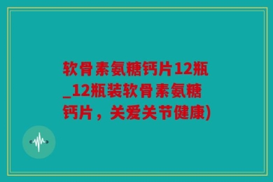 软骨素氨糖钙片12瓶_12瓶装软骨素氨糖钙片，关爱关节健康)