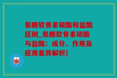 氨糖软骨素硫酸和盐酸区别_氨糖软骨素硫酸与盐酸：成分、作用及应用差异解析)