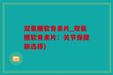 双氨糖软骨素片_双氨糖软骨素片：关节保健新选择)