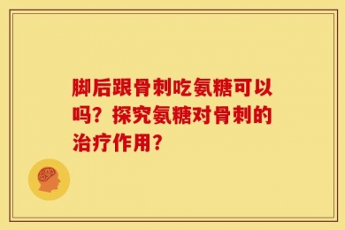 脚后跟骨刺吃氨糖可以吗？探究氨糖对骨刺的治疗作用？