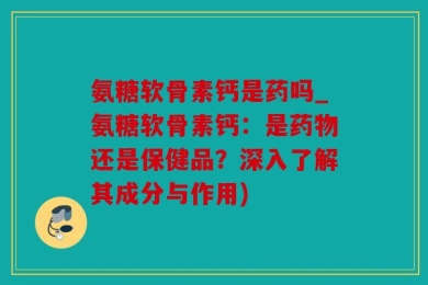 氨糖软骨素钙是药吗_氨糖软骨素钙：是药物还是保健品？深入了解其成分与作用)