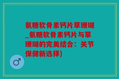 氨糖软骨素钙片草珊瑚_氨糖软骨素钙片与草珊瑚的完美结合：关节保健新选择)