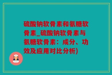 硫酸钠软骨素和氨糖软骨素_硫酸钠软骨素与氨糖软骨素：成分、功效及应用对比分析)