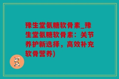 豫生堂氨糖软骨素_豫生堂氨糖软骨素：关节养护新选择，高效补充软骨营养)