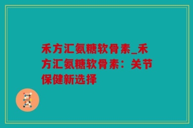 禾方汇氨糖软骨素_禾方汇氨糖软骨素：关节保健新选择