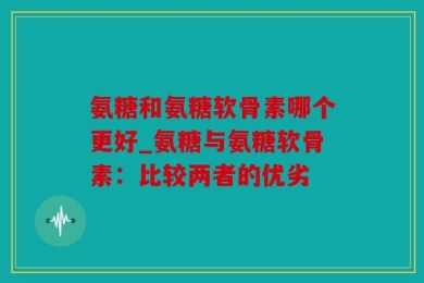 氨糖和氨糖软骨素哪个更好_氨糖与氨糖软骨素：比较两者的优劣