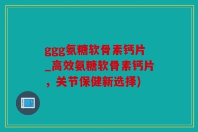 ggg氨糖软骨素钙片_高效氨糖软骨素钙片，关节保健新选择)