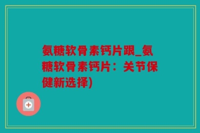 氨糖软骨素钙片跟_氨糖软骨素钙片：关节保健新选择)