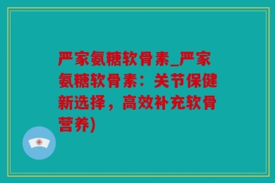 严家氨糖软骨素_严家氨糖软骨素：关节保健新选择，高效补充软骨营养)