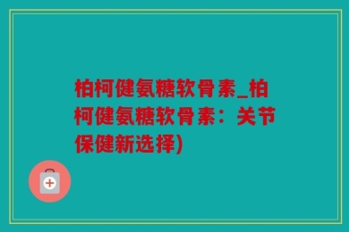 柏柯健氨糖软骨素_柏柯健氨糖软骨素：关节保健新选择)