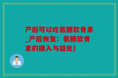 产后可以吃氨糖软骨素_产后恢复：氨糖软骨素的摄入与益处)