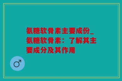 氨糖软骨素主要成份_氨糖软骨素：了解其主要成分及其作用
