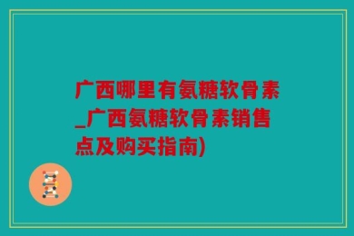 广西哪里有氨糖软骨素_广西氨糖软骨素销售点及购买指南)