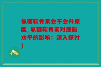 氨糖软骨素会不会升尿酸_氨糖软骨素对尿酸水平的影响：深入探讨)