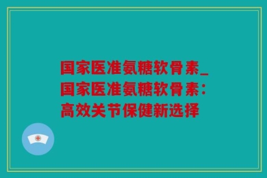 国家医准氨糖软骨素_国家医准氨糖软骨素：高效关节保健新选择