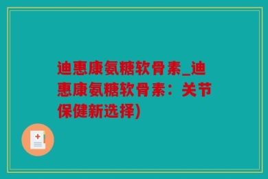 迪惠康氨糖软骨素_迪惠康氨糖软骨素：关节保健新选择)