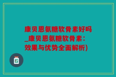 康贝恩氨糖软骨素好吗_康贝恩氨糖软骨素：效果与优势全面解析)