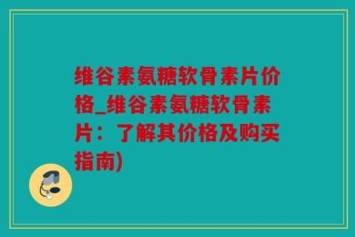 维谷素氨糖软骨素片价格_维谷素氨糖软骨素片：了解其价格及购买指南)