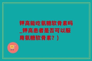 钾高能吃氨糖软骨素吗_钾高患者是否可以服用氨糖软骨素？)