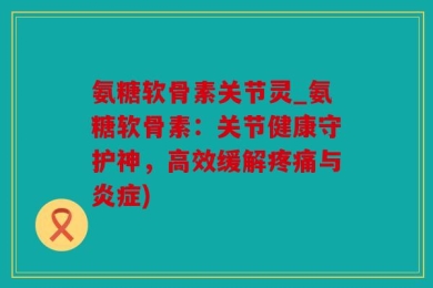 氨糖软骨素关节灵_氨糖软骨素：关节健康守护神，高效缓解疼痛与炎症)