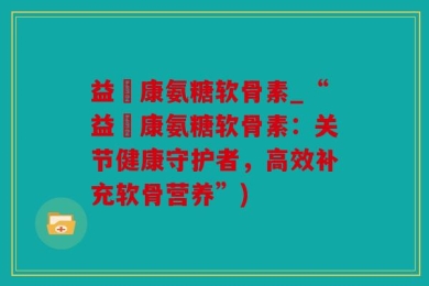 益絡康氨糖软骨素_“益絡康氨糖软骨素：关节健康守护者，高效补充软骨营养”)