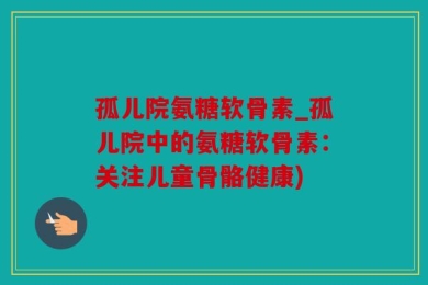 孤儿院氨糖软骨素_孤儿院中的氨糖软骨素：关注儿童骨骼健康)