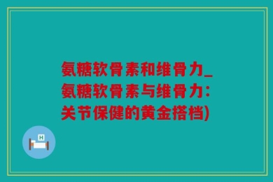 氨糖软骨素和维骨力_氨糖软骨素与维骨力：关节保健的黄金搭档)