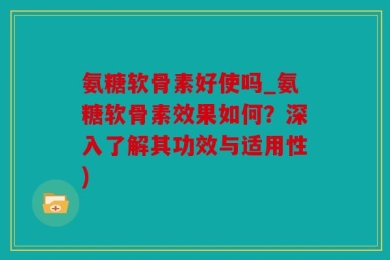 氨糖软骨素好使吗_氨糖软骨素效果如何？深入了解其功效与适用性)