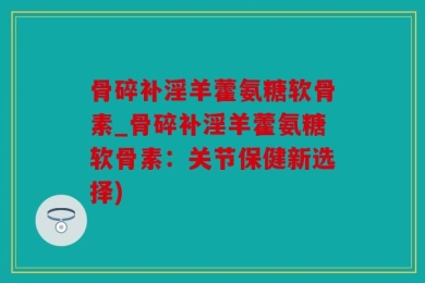 骨碎补淫羊藿氨糖软骨素_骨碎补淫羊藿氨糖软骨素：关节保健新选择)