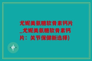 尤妮美氨糖软骨素钙片_尤妮美氨糖软骨素钙片：关节保健新选择)