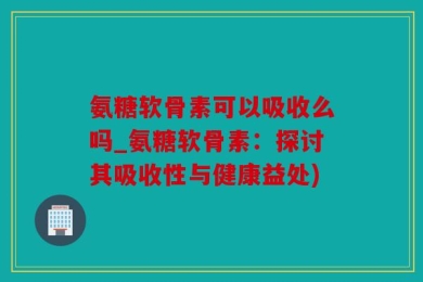 氨糖软骨素可以吸收么吗_氨糖软骨素：探讨其吸收性与健康益处)