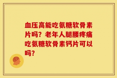 血压高能吃氨糖软骨素片吗？老年人腿腰疼痛吃氨糖软骨素钙片可以吗？