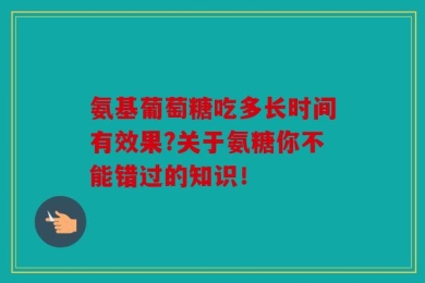 氨基葡萄糖吃多长时间有效果?关于氨糖你不能错过的知识！