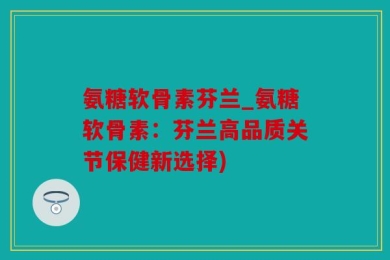 氨糖软骨素芬兰_氨糖软骨素：芬兰高品质关节保健新选择)