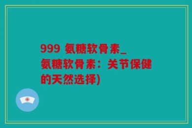 999 氨糖软骨素_氨糖软骨素：关节保健的天然选择)