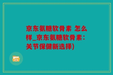 京东氨糖软骨素 怎么样_京东氨糖软骨素：关节保健新选择)