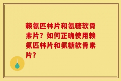 赖氨匹林片和氨糖软骨素片？如何正确使用赖氨匹林片和氨糖软骨素片？