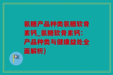 氨糖产品种类氨糖软骨素钙_氨糖软骨素钙：产品种类与健康益处全面解析)