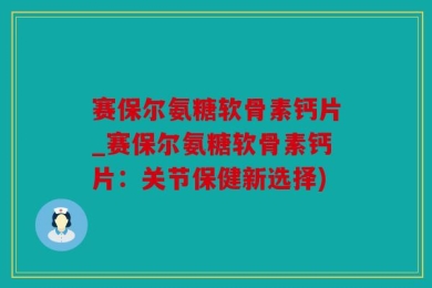 赛保尔氨糖软骨素钙片_赛保尔氨糖软骨素钙片：关节保健新选择)