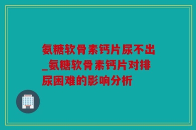 氨糖软骨素钙片尿不出_氨糖软骨素钙片对排尿困难的影响分析