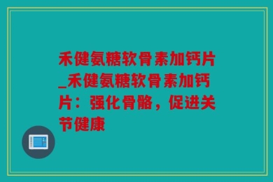 禾健氨糖软骨素加钙片_禾健氨糖软骨素加钙片：强化骨骼，促进关节健康