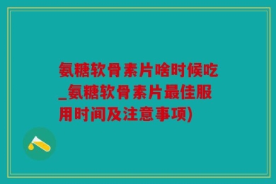 氨糖软骨素片啥时候吃_氨糖软骨素片最佳服用时间及注意事项)