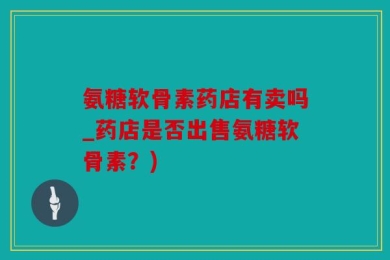 氨糖软骨素药店有卖吗_药店是否出售氨糖软骨素？)