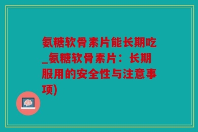氨糖软骨素片能长期吃_氨糖软骨素片：长期服用的安全性与注意事项)