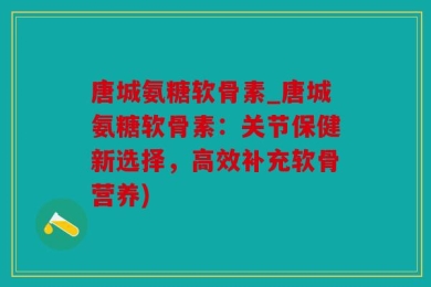 唐城氨糖软骨素_唐城氨糖软骨素：关节保健新选择，高效补充软骨营养)