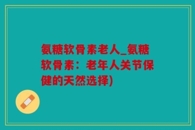 氨糖软骨素老人_氨糖软骨素：老年人关节保健的天然选择)