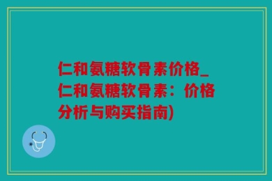 仁和氨糖软骨素价格_仁和氨糖软骨素：价格分析与购买指南)