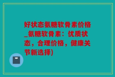 好状态氨糖软骨素价格_氨糖软骨素：优质状态，合理价格，健康关节新选择)